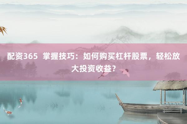 配资365  掌握技巧：如何购买杠杆股票，轻松放大投资收益？