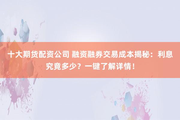 十大期货配资公司 融资融券交易成本揭秘：利息究竟多少？一键了解详情！