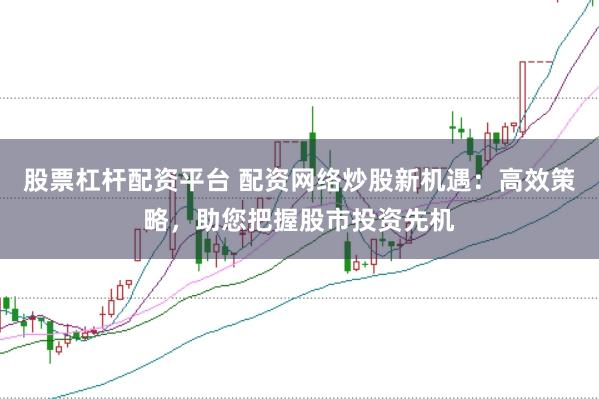 股票杠杆配资平台 配资网络炒股新机遇：高效策略，助您把握股市投资先机