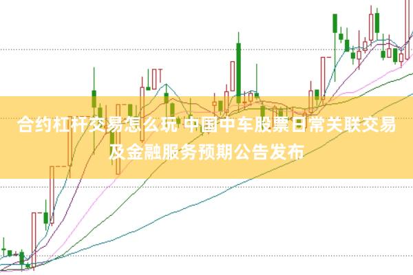 合约杠杆交易怎么玩 中国中车股票日常关联交易及金融服务预期公告发布