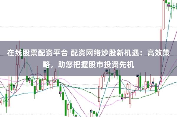 在线股票配资平台 配资网络炒股新机遇：高效策略，助您把握股市投资先机