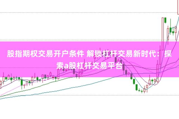 股指期权交易开户条件 解锁杠杆交易新时代：探索a股杠杆交易平台