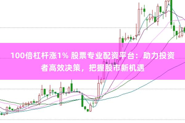 100倍杠杆涨1% 股票专业配资平台：助力投资者高效决策，把握股市新机遇
