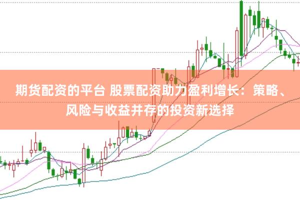 期货配资的平台 股票配资助力盈利增长：策略、风险与收益并存的投资新选择