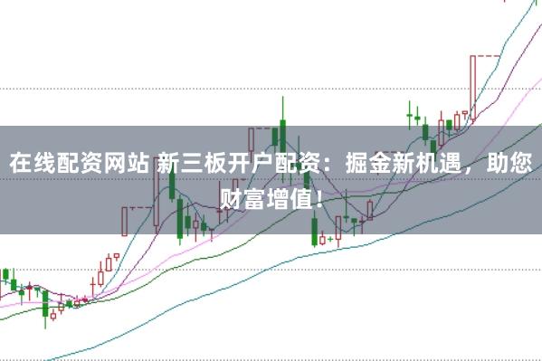在线配资网站 新三板开户配资：掘金新机遇，助您财富增值！