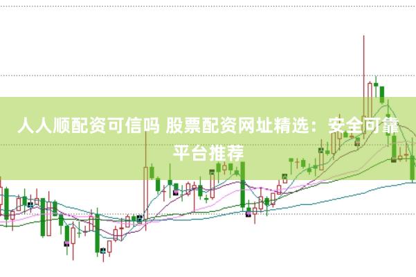 人人顺配资可信吗 股票配资网址精选：安全可靠平台推荐