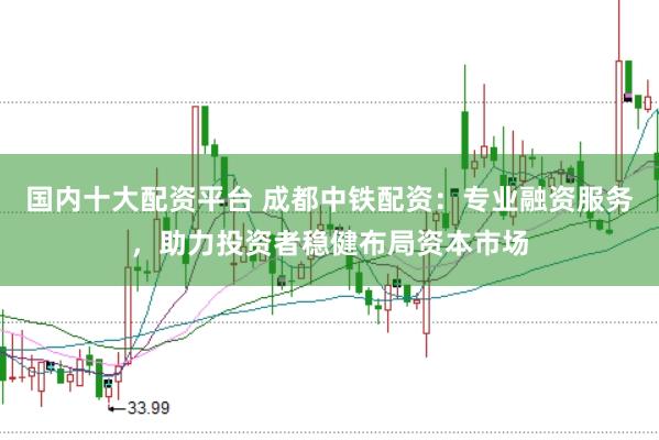 国内十大配资平台 成都中铁配资：专业融资服务，助力投资者稳健布局资本市场