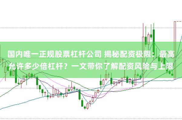 国内唯一正规股票杠杆公司 揭秘配资极限：最高允许多少倍杠杆？一文带你了解配资风险与上限