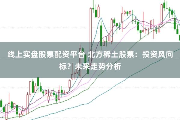 线上实盘股票配资平台 北方稀土股票：投资风向标？未来走势分析