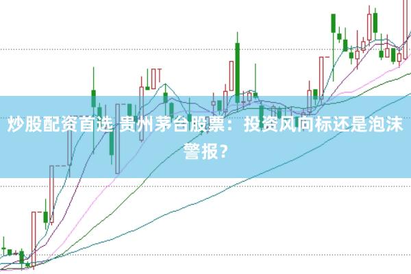 炒股配资首选 贵州茅台股票：投资风向标还是泡沫警报？