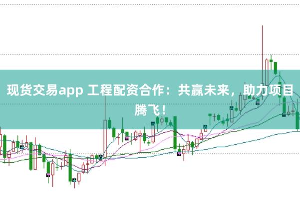 现货交易app 工程配资合作：共赢未来，助力项目腾飞！