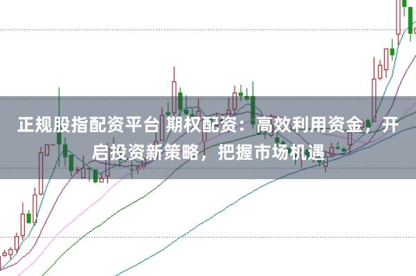 正规股指配资平台 期权配资：高效利用资金，开启投资新策略，把握市场机遇
