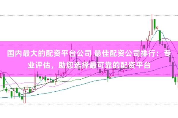 国内最大的配资平台公司 最佳配资公司排行:专业评估,助您选择最可靠的配资平台
