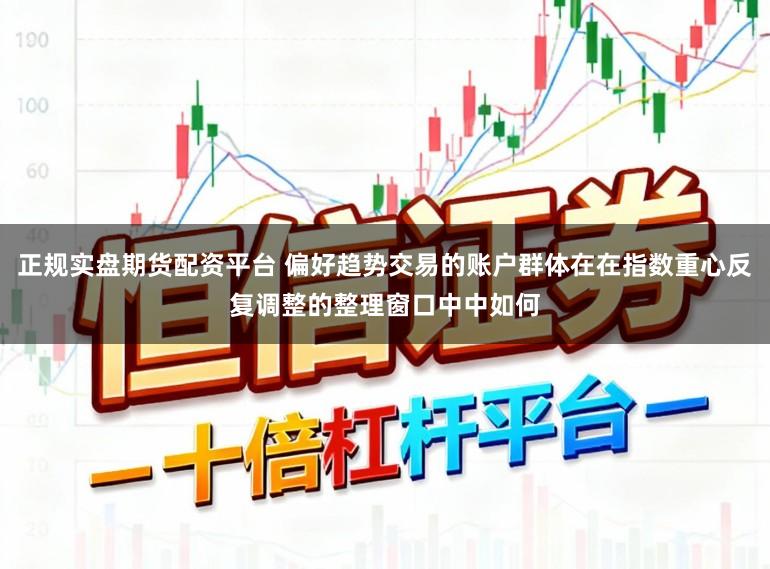正规实盘期货配资平台 偏好趋势交易的账户群体在在指数重心反复调整的整理窗口中中如何