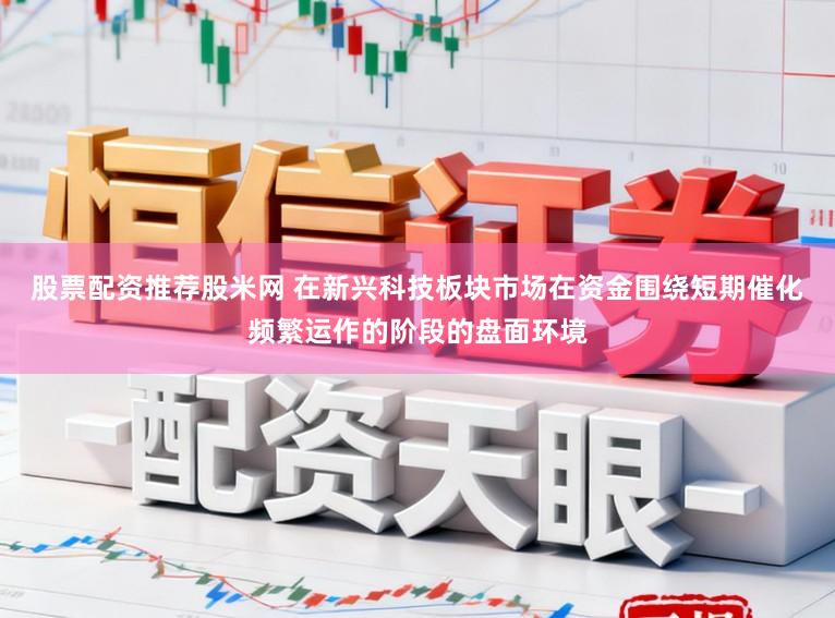 股票配资推荐股米网 在新兴科技板块市场在资金围绕短期催化频繁运作的阶段的盘面环境
