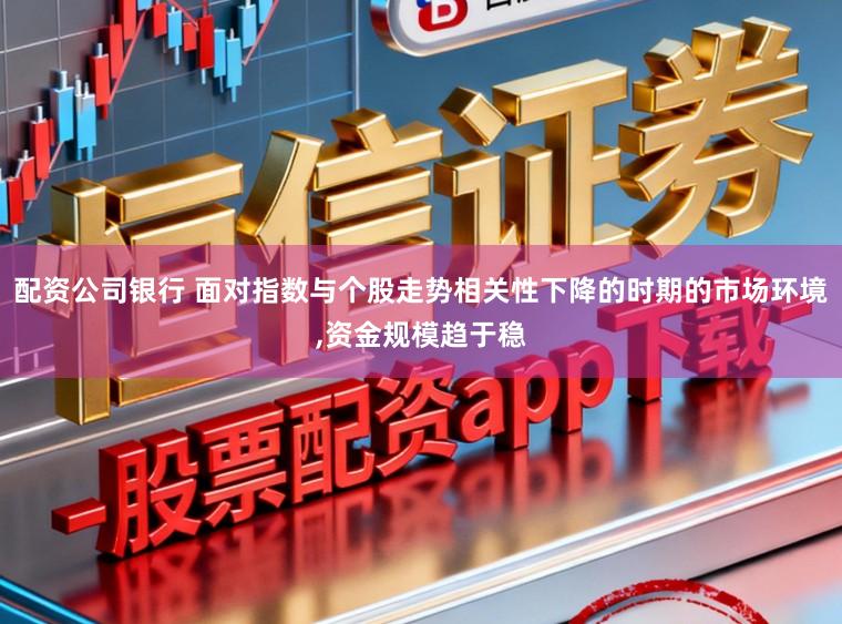配资公司银行 面对指数与个股走势相关性下降的时期的市场环境，资金规模趋于稳
