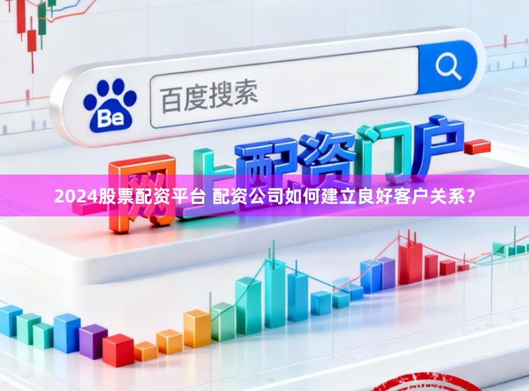 2024股票配资平台 配资公司如何建立良好客户关系？