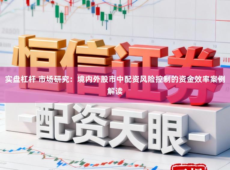 实盘杠杆 市场研究:境内外股市中配资风险控制的资金效率案例解读