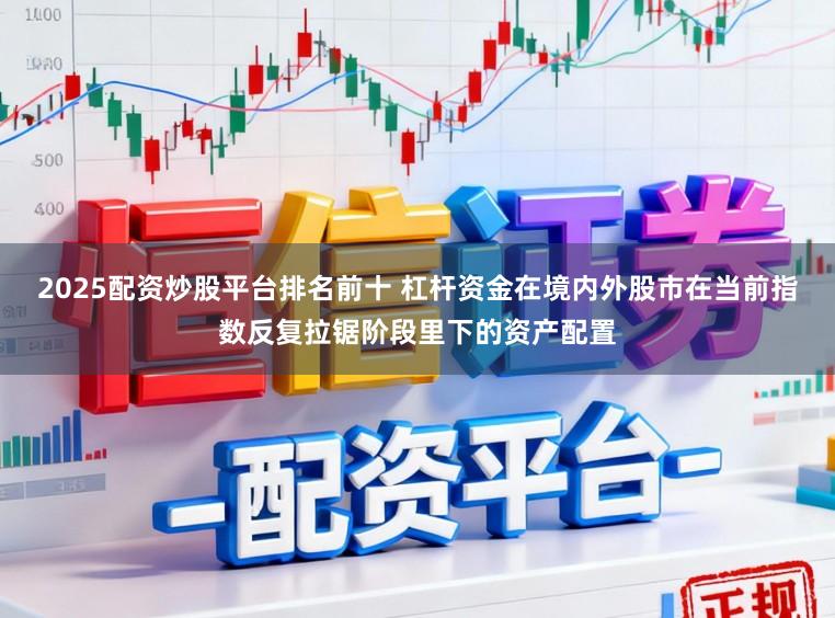 2025配资炒股平台排名前十 杠杆资金在境内外股市在当前指数反复拉锯阶段里下的资产配置